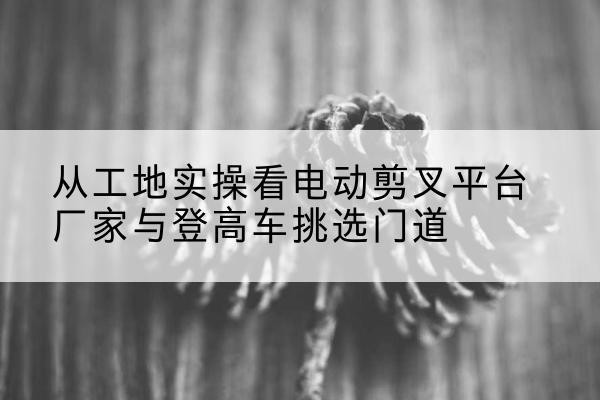 望城电动剪叉升降平台厂家-从工地实操看电动剪叉平台厂家与登高车挑选门道