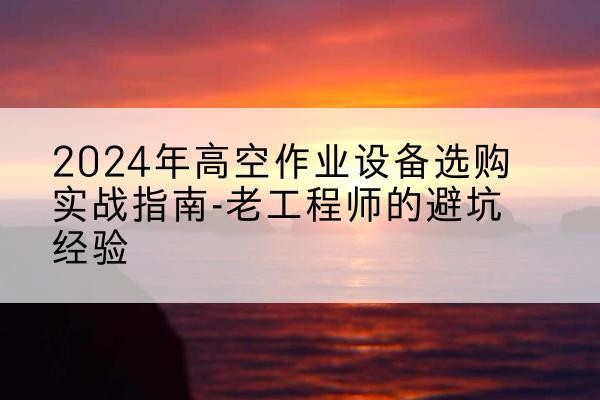 望城高空作业升降机厂家推荐-2024年高空作业设备选购实战指南-老工程师的避坑经验