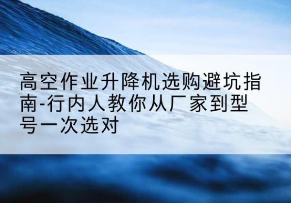 望城升降平台厂家-高空作业升降机选购避坑指南-行内人教你从厂家到型号一次选对