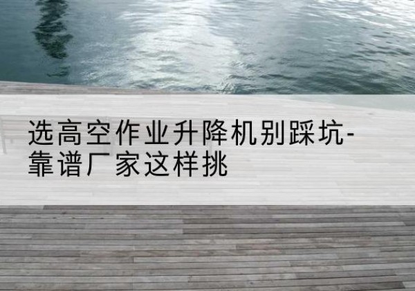 望城剪叉式升降机厂家-选高空作业升降机别踩坑-靠谱厂家这样挑