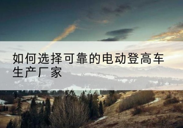望城电动登高车厂家-如何选择可靠的电动登高车生产厂家