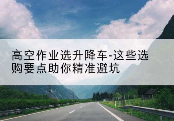 望城升降车厂家-高空作业选升降车-这些选购要点助你*避坑