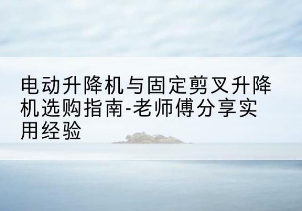 望城电动升降机怎么选-电动升降机与固定剪叉升降机选购指南-老师傅分享实用经验