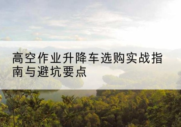 望城升降车怎么选-高空作业升降车选购实战指南与避坑要点