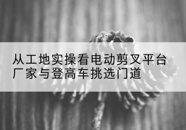 望城电动剪叉升降平台厂家-从工地实操看电动剪叉平台厂家与登高车挑选门道