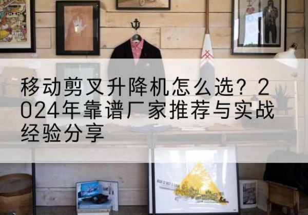 望城升降平台厂家推荐-移动剪叉升降机怎么选？2024年靠谱厂家推荐与实战经验分享