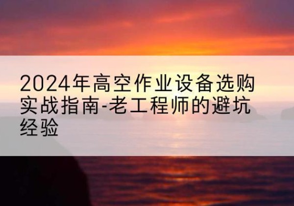 望城高空作业升降机厂家推荐-2024年高空作业设备选购实战指南-老工程师的避坑经验